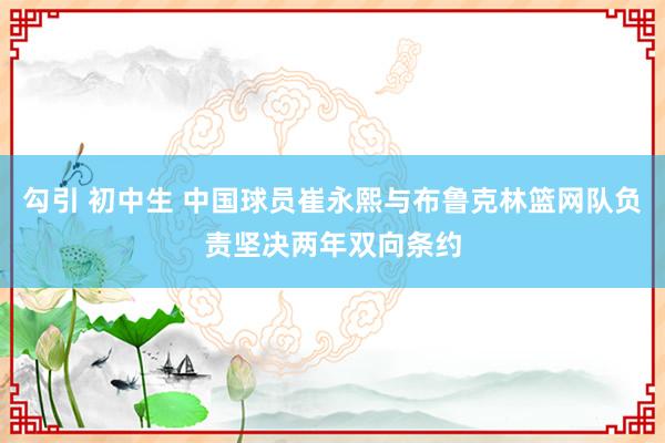 勾引 初中生 中国球员崔永熙与布鲁克林篮网队负责坚决两年双向条约