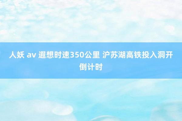 人妖 av 遐想时速350公里 沪苏湖高铁投入洞开倒计时