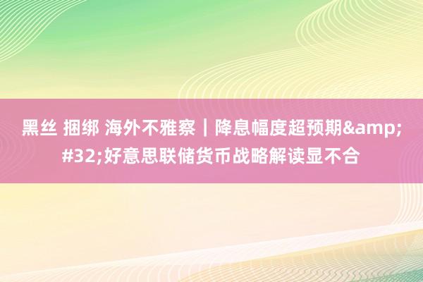 黑丝 捆绑 海外不雅察｜降息幅度超预期&#32;好意思联储货币战略解读显不合