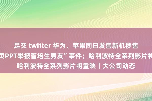 足交 twitter 华为、苹果同日发售新机秒售罄；招行回报“58页PPT举报管培生男友”事件；哈利波特全系列影片将重映丨大公司动态