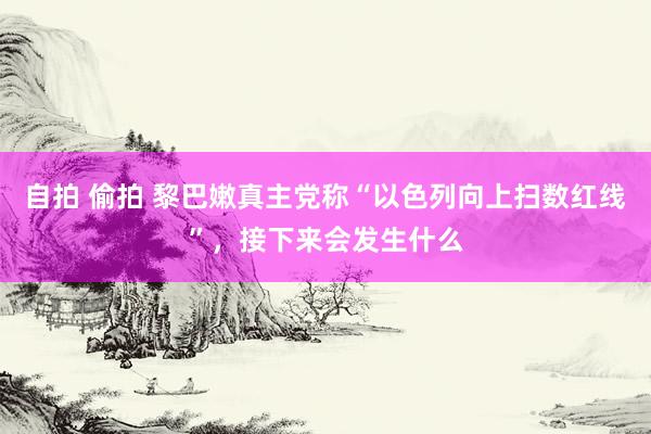 自拍 偷拍 黎巴嫩真主党称“以色列向上扫数红线”，接下来会发生什么