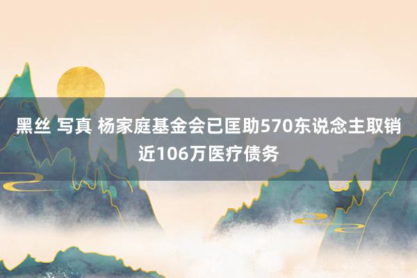 黑丝 写真 杨家庭基金会已匡助570东说念主取销近106万医疗债务