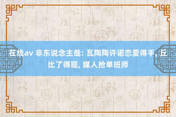 在线av 非东说念主哉: 瓦陶陶许诺恋爱得手， 丘比了得现， 媒人抢单班师