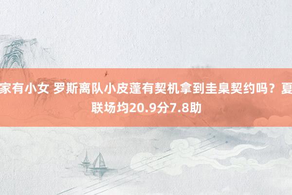 家有小女 罗斯离队小皮蓬有契机拿到圭臬契约吗？夏联场均20.9分7.8助