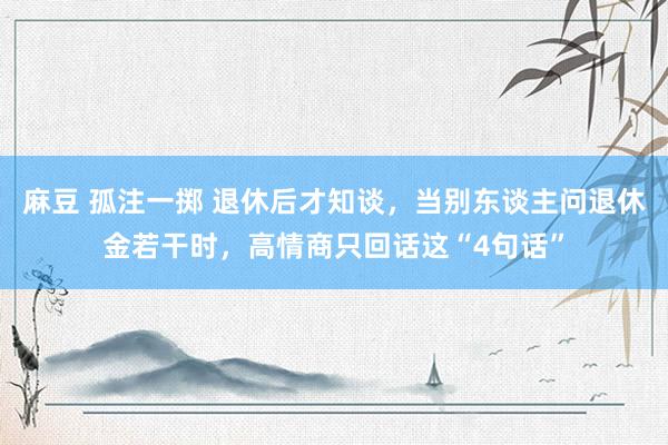 麻豆 孤注一掷 退休后才知谈，当别东谈主问退休金若干时，高情商只回话这“4句话”