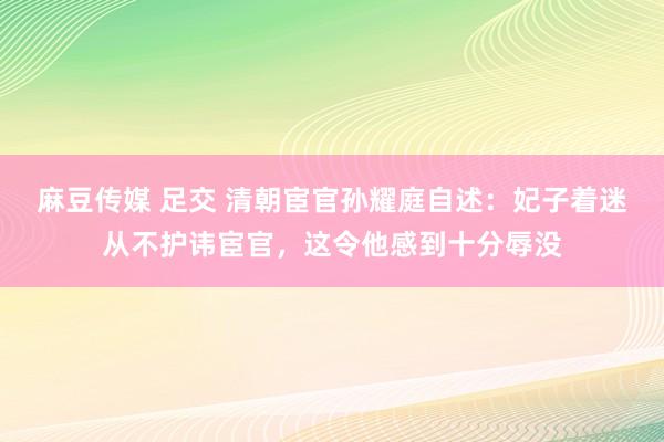 麻豆传媒 足交 清朝宦官孙耀庭自述：妃子着迷从不护讳宦官，这令他感到十分辱没