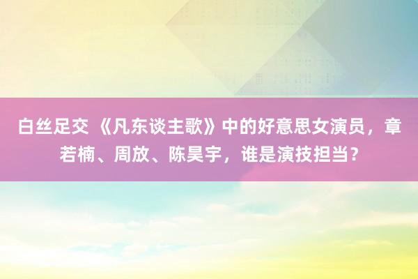 白丝足交 《凡东谈主歌》中的好意思女演员，章若楠、周放、陈昊宇，谁是演技担当？