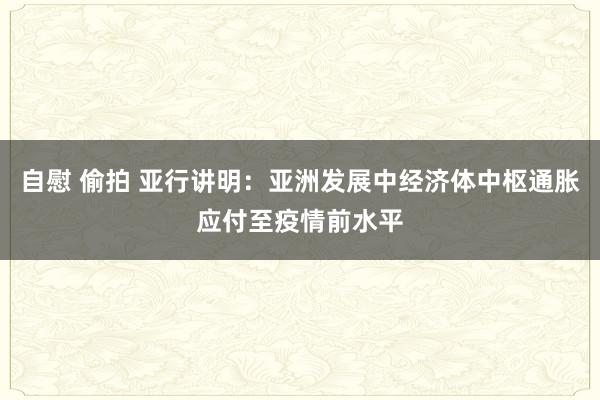 自慰 偷拍 亚行讲明：亚洲发展中经济体中枢通胀应付至疫情前水平