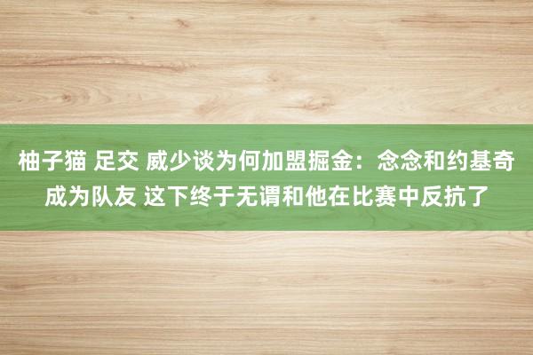 柚子猫 足交 威少谈为何加盟掘金：念念和约基奇成为队友 这下终于无谓和他在比赛中反抗了