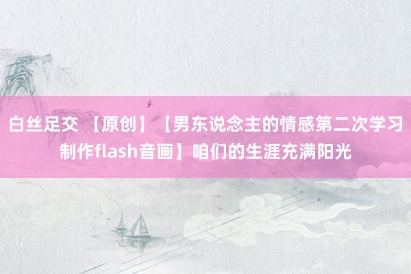 白丝足交 【原创】【男东说念主的情感第二次学习制作flash音画】咱们的生涯充满阳光