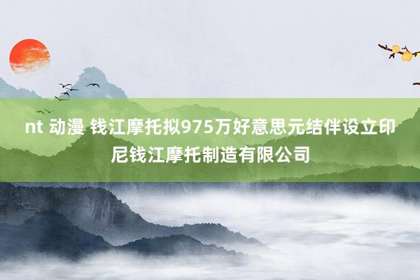 nt 动漫 钱江摩托拟975万好意思元结伴设立印尼钱江摩托制造有限公司