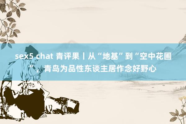 sex5 chat 青评果丨从“地基”到“空中花圃”，青岛为品性东谈主居作念好野心