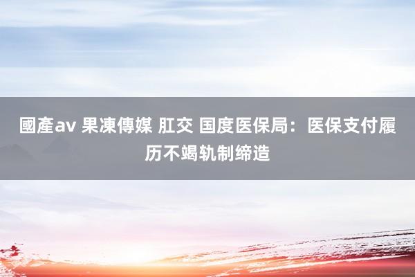 國產av 果凍傳媒 肛交 国度医保局：医保支付履历不竭轨制缔造