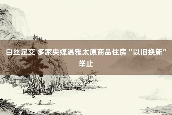 白丝足交 多家央媒温雅太原商品住房“以旧换新”举止