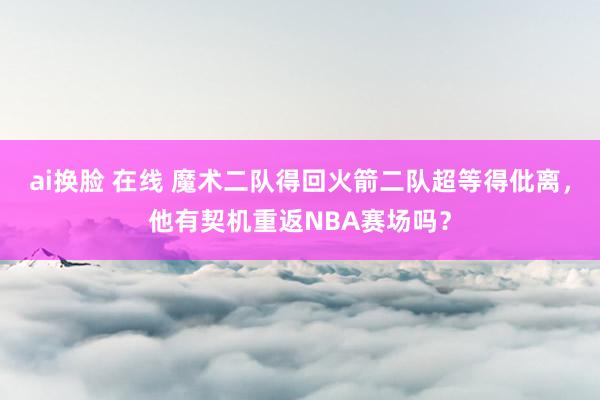 ai换脸 在线 魔术二队得回火箭二队超等得仳离，他有契机重返NBA赛场吗？