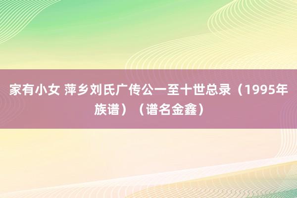 家有小女 萍乡刘氏广传公一至十世总录（1995年族谱）（谱名金鑫）