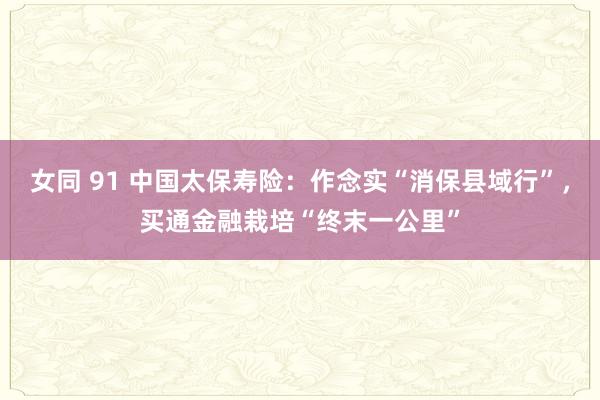 女同 91 中国太保寿险：作念实“消保县域行”，买通金融栽培“终末一公里”