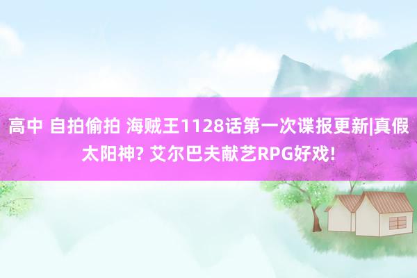 高中 自拍偷拍 海贼王1128话第一次谍报更新|真假太阳神? 艾尔巴夫献艺RPG好戏!