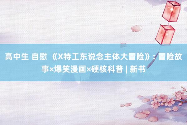 高中生 自慰 《X特工东说念主体大冒险》: 冒险故事×爆笑漫画×硬核科普 | 新书