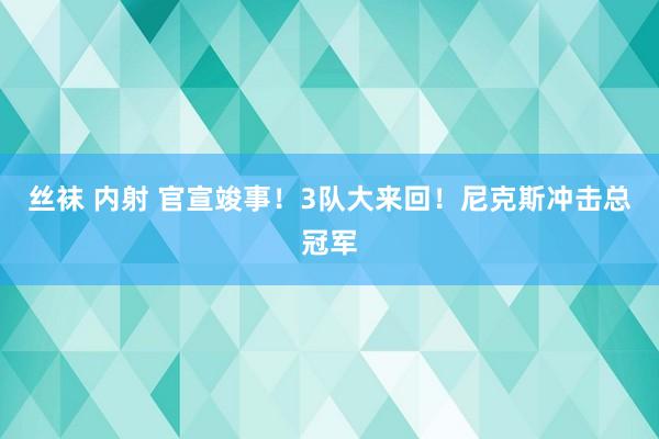 丝袜 内射 官宣竣事！3队大来回！尼克斯冲击总冠军