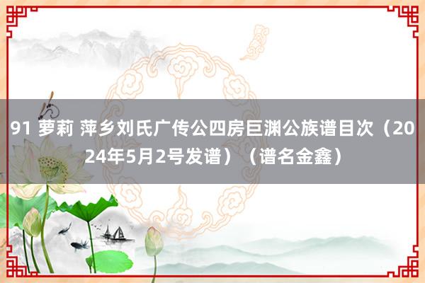 91 萝莉 萍乡刘氏广传公四房巨渊公族谱目次（2024年5月2号发谱）（谱名金鑫）