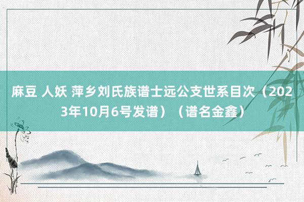 麻豆 人妖 萍乡刘氏族谱士远公支世系目次（2023年10月6号发谱）（谱名金鑫）