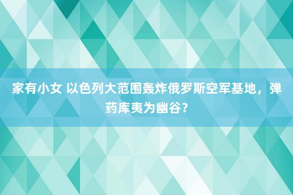 家有小女 以色列大范围轰炸俄罗斯空军基地，弹药库夷为幽谷？