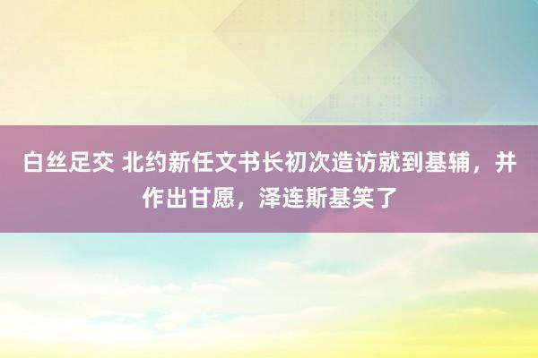 白丝足交 北约新任文书长初次造访就到基辅，并作出甘愿，泽连斯基笑了