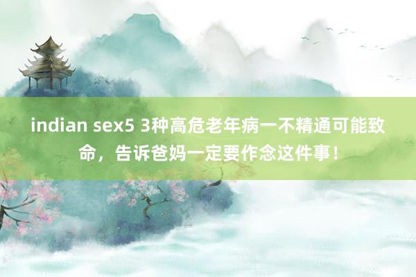 indian sex5 3种高危老年病一不精通可能致命，告诉爸妈一定要作念这件事！