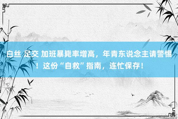 白丝 足交 加班暴毙率增高，年青东说念主请警惕！这份“自救”指南，连忙保存！