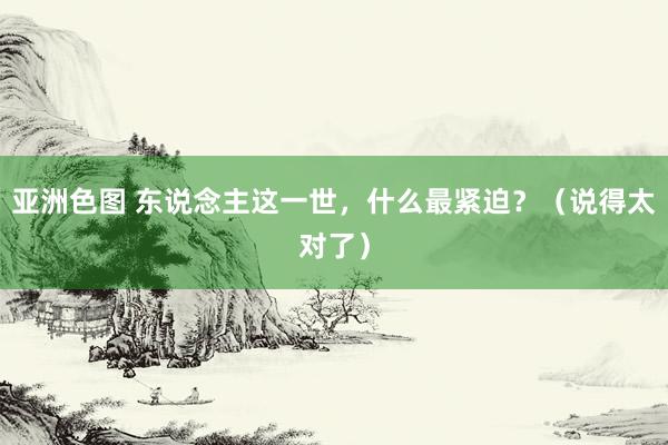 亚洲色图 东说念主这一世，什么最紧迫？（说得太对了）