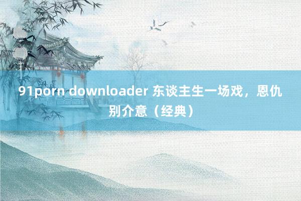 91porn downloader 东谈主生一场戏，恩仇别介意（经典）