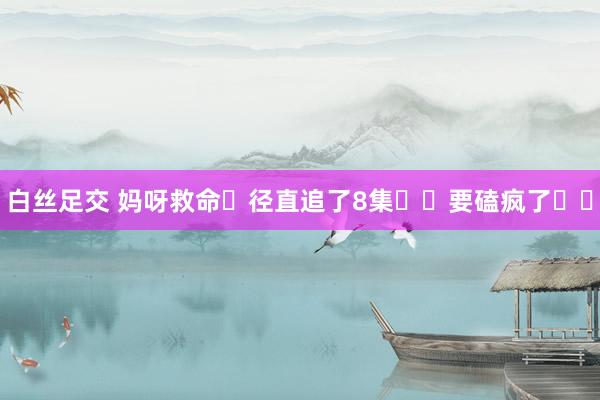 白丝足交 妈呀救命❗径直追了8集❗️要磕疯了❗️