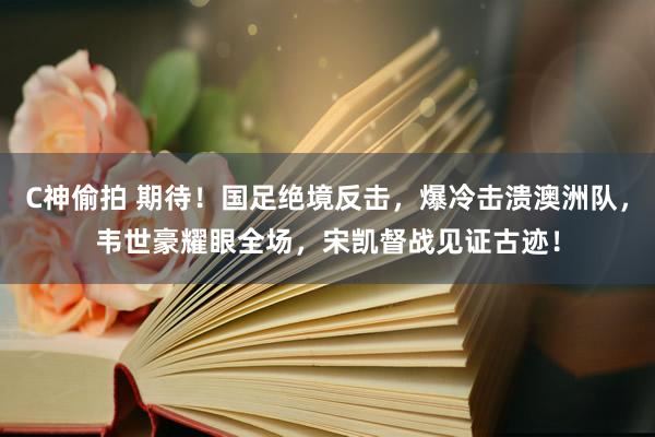 C神偷拍 期待！国足绝境反击，爆冷击溃澳洲队，韦世豪耀眼全场，宋凯督战见证古迹！