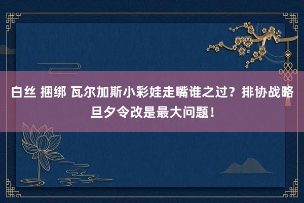 白丝 捆绑 瓦尔加斯小彩娃走嘴谁之过？排协战略旦夕令改是最大问题！