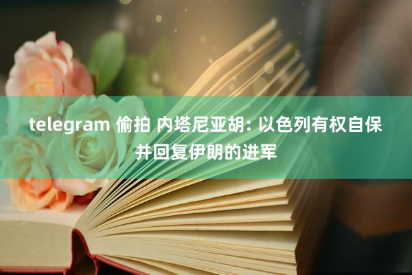 telegram 偷拍 内塔尼亚胡: 以色列有权自保并回复伊朗的进军