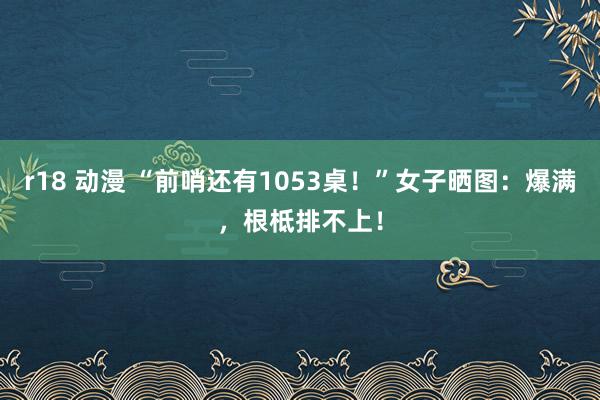 r18 动漫 “前哨还有1053桌！”女子晒图：爆满，根柢排不上！