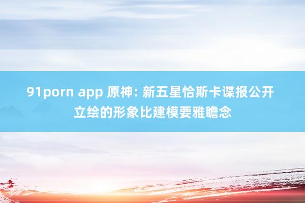 91porn app 原神: 新五星恰斯卡谍报公开 立绘的形象比建模要雅瞻念