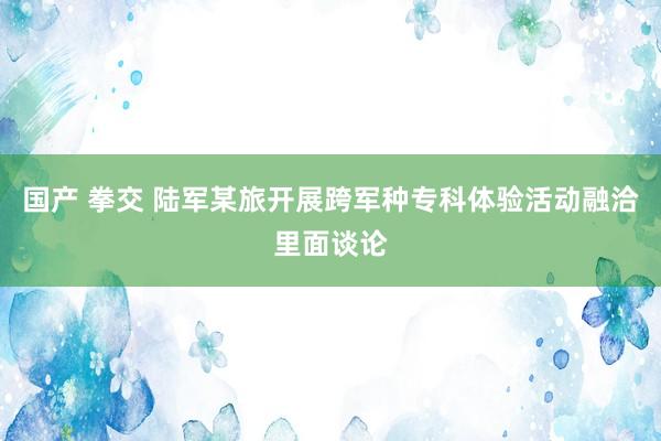 国产 拳交 陆军某旅开展跨军种专科体验活动融洽里面谈论