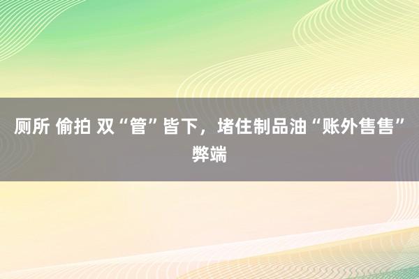 厕所 偷拍 双“管”皆下，堵住制品油“账外售售”弊端