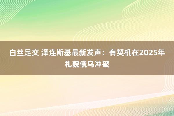 白丝足交 泽连斯基最新发声：有契机在2025年礼貌俄乌冲破