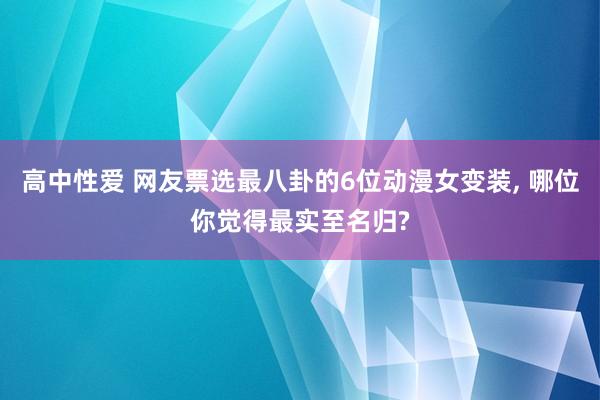 高中性爱 网友票选最八卦的6位动漫女变装， 哪位你觉得最实至名归?