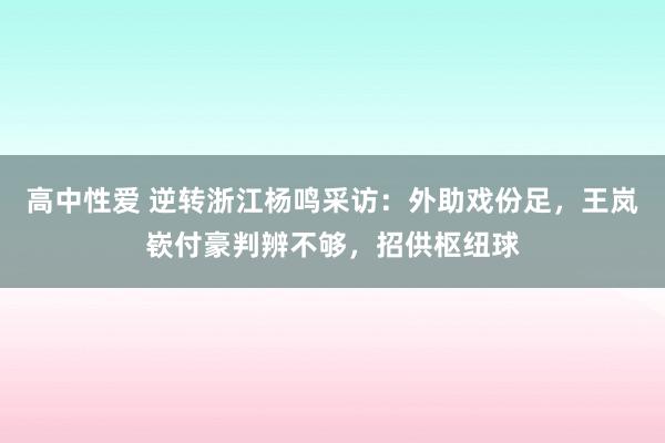 高中性爱 逆转浙江杨鸣采访：外助戏份足，王岚嵚付豪判辨不够，招供枢纽球