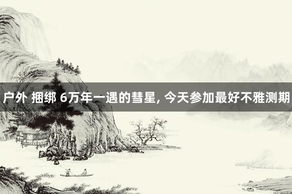 户外 捆绑 6万年一遇的彗星， 今天参加最好不雅测期