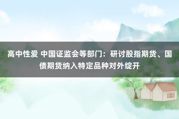 高中性爱 中国证监会等部门：研讨股指期货、国债期货纳入特定品种对外绽开