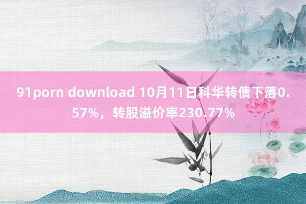 91porn download 10月11日科华转债下落0.57%，转股溢价率230.77%