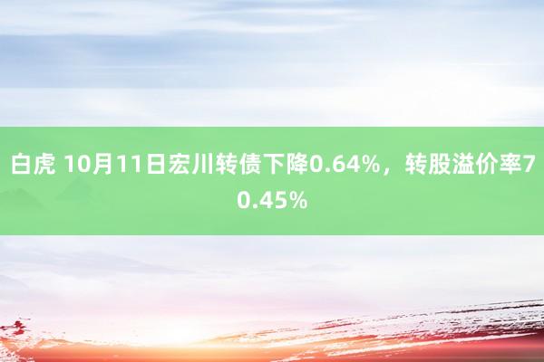 白虎 10月11日宏川转债下降0.64%，转股溢价率70.45%