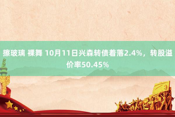 擦玻璃 裸舞 10月11日兴森转债着落2.4%，转股溢价率50.45%