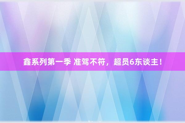 鑫系列第一季 准驾不符，超员6东谈主！