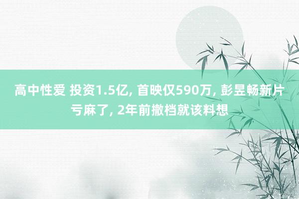 高中性爱 投资1.5亿， 首映仅590万， 彭昱畅新片亏麻了， 2年前撤档就该料想